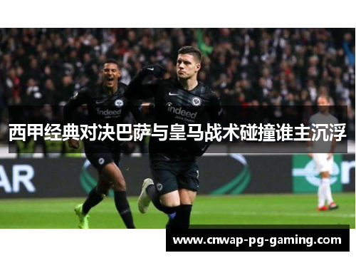 西甲经典对决巴萨与皇马战术碰撞谁主沉浮