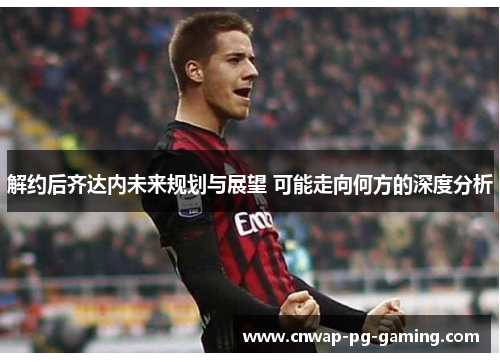 解约后齐达内未来规划与展望 可能走向何方的深度分析 解约后齐达内未来规划与展望 可能走向何方的深度分析