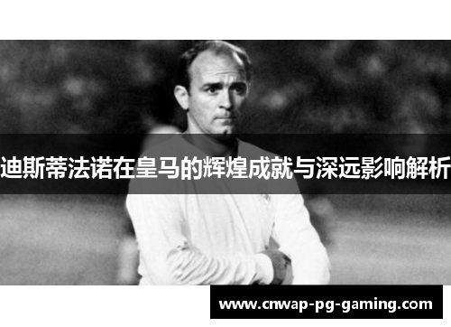 迪斯蒂法诺在皇马的辉煌成就与深远影响解析 迪斯蒂法诺在皇马的辉煌成就与深远影响解析