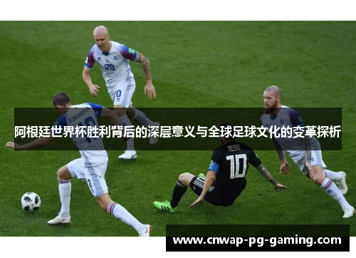 阿根廷世界杯胜利背后的深层意义与全球足球文化的变革探析