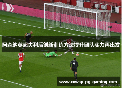 阿森纳英超失利后创新训练方法提升团队实力再出发