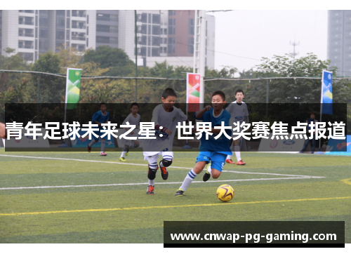 青年足球未来之星：世界大奖赛焦点报道
