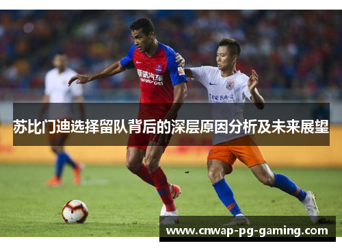 苏比门迪选择留队背后的深层原因分析及未来展望 苏比门迪选择留队背后的深层原因分析及未来展望