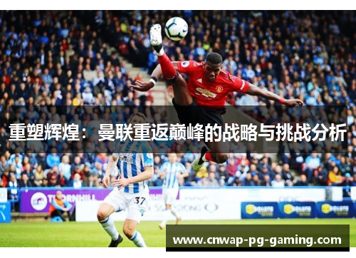 重塑辉煌:曼联重返巅峰的战略与挑战分析 重塑辉煌:曼联重返巅峰的战略与挑战分析