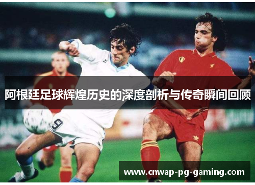 阿根廷足球辉煌历史的深度剖析与传奇瞬间回顾