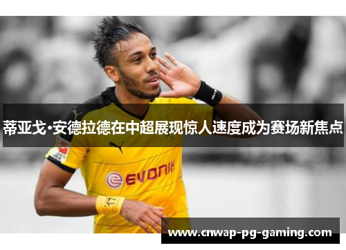 蒂亚戈·安德拉德在中超展现惊人速度成为赛场新焦点
