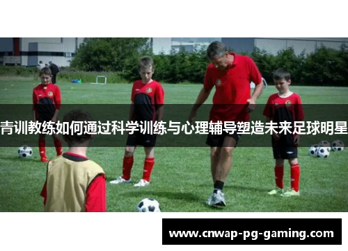 青训教练如何通过科学训练与心理辅导塑造未来足球明星 青训教练如何通过科学训练与心理辅导塑造未来足球明星