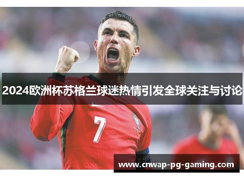 2024欧洲杯苏格兰球迷热情引发全球关注与讨论 2024欧洲杯苏格兰球迷热情引发全球关注与讨论