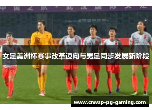 女足美洲杯赛事改革迈向与男足同步发展新阶段