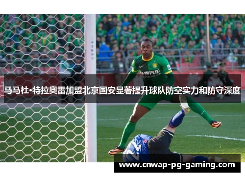 马马杜·特拉奥雷加盟北京国安显著提升球队防空实力和防守深度 马马杜·特拉奥雷加盟北京国安显著提升球队防空实力和防守深度